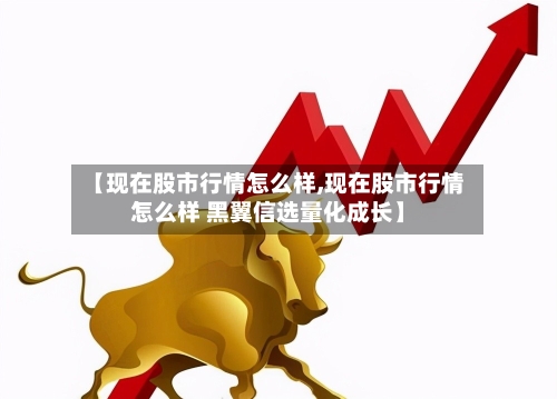 【现在股市行情怎么样,现在股市行情怎么样 黑翼信选量化成长】