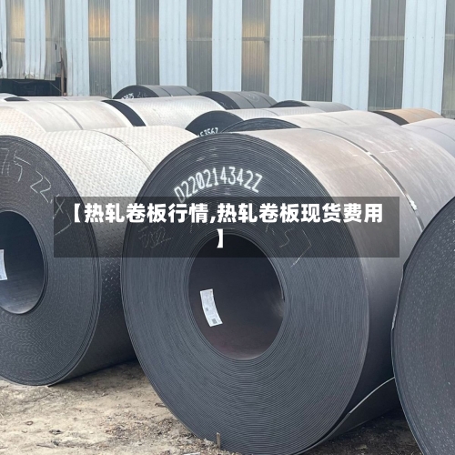 【热轧卷板行情,热轧卷板现货费用】-第2张图片