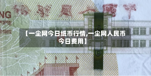 【一尘网今日纸币行情,一尘网人民币今日费用】-第3张图片