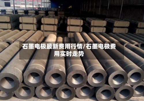 石墨电极最新费用行情/石墨电极费用实时走势-第2张图片