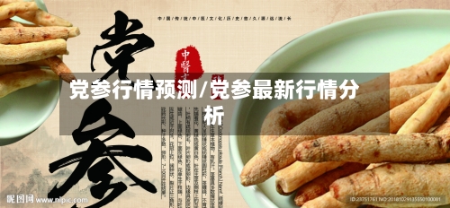 党参行情预测/党参最新行情分析